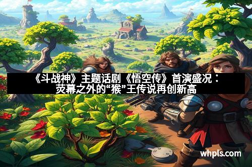 《斗战神》主题话剧《悟空传》首演盛况：荧幕之外的“猴”王传说再创新高